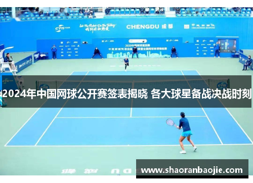 2024年中国网球公开赛签表揭晓 各大球星备战决战时刻