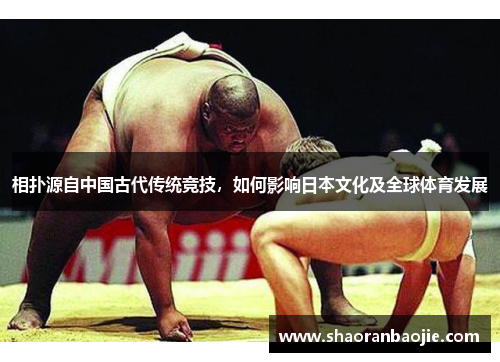 相扑源自中国古代传统竞技，如何影响日本文化及全球体育发展
