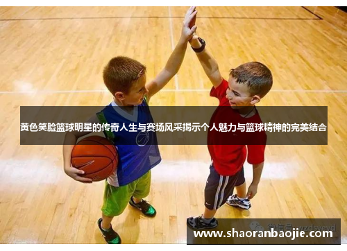 黄色笑脸篮球明星的传奇人生与赛场风采揭示个人魅力与篮球精神的完美结合